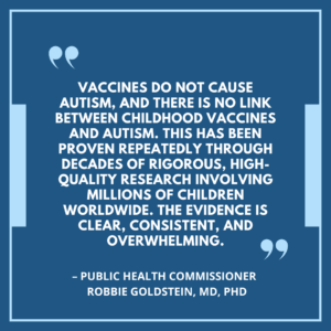 Vaccines do not cause autism, and there is no link between childhood vaccines and autism. This has been proven repeatedly through decades of rigorous, high-quality research involving millions of children worldwide. The evidence is clear, consistent, and overwhelming. - Public Health Commissioner, Robbie Goldstein, MD, PhD